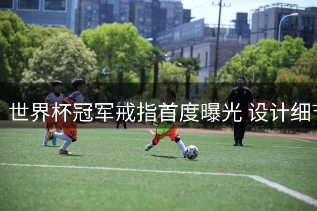 世界杯冠军戒指首度曝光 设计细节引球迷热议