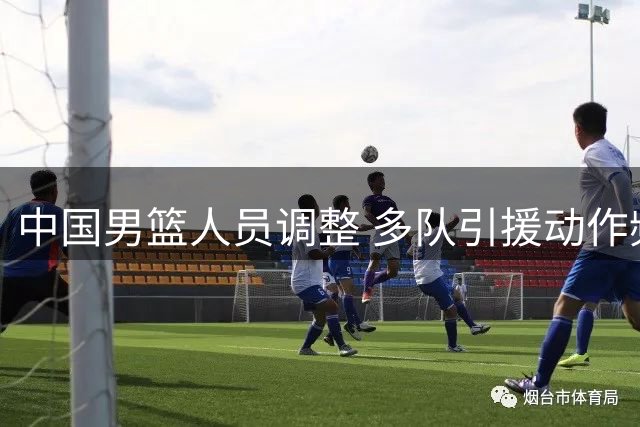中国男篮人员调整 多队引援动作频频