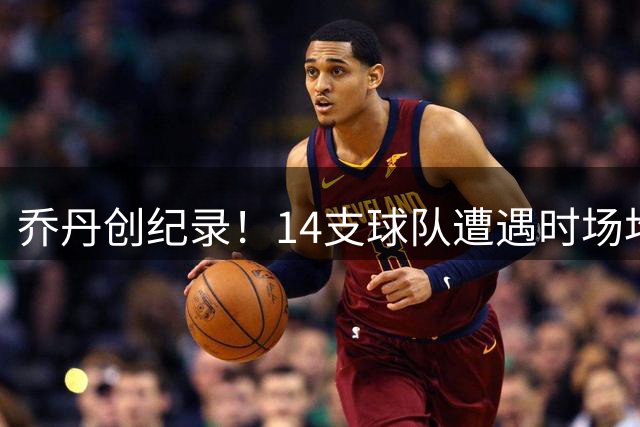 乔丹创纪录！14支球队遭遇时场均得分历史最高