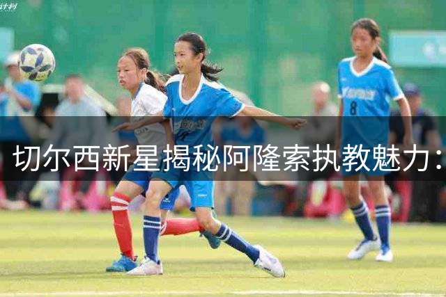 切尔西新星揭秘阿隆索执教魅力：传奇球星底蕴铸就训练场魔法