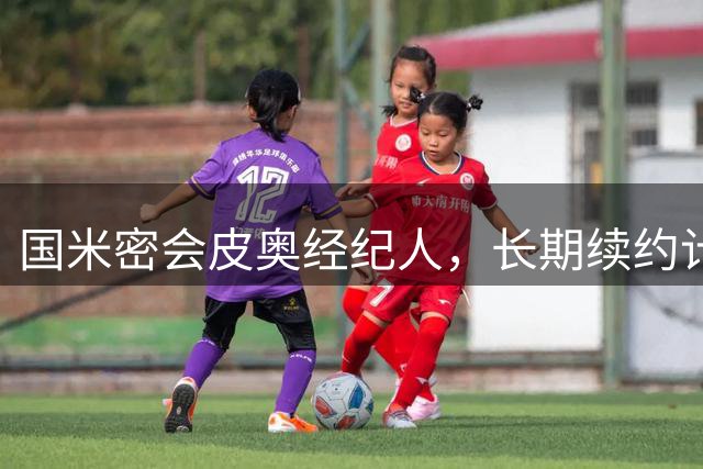 国米密会皮奥经纪人，长期续约计划曝光