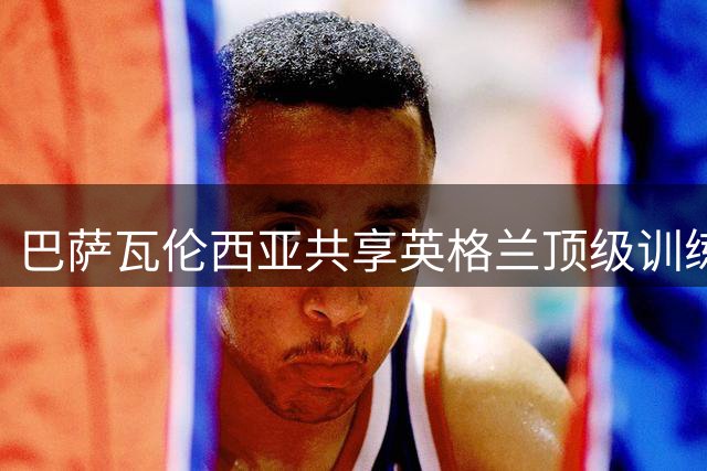 巴萨瓦伦西亚共享英格兰顶级训练基地 备战季前赛各取所需