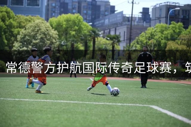 常德警方护航国际传奇足球赛，筑牢观赛安全网