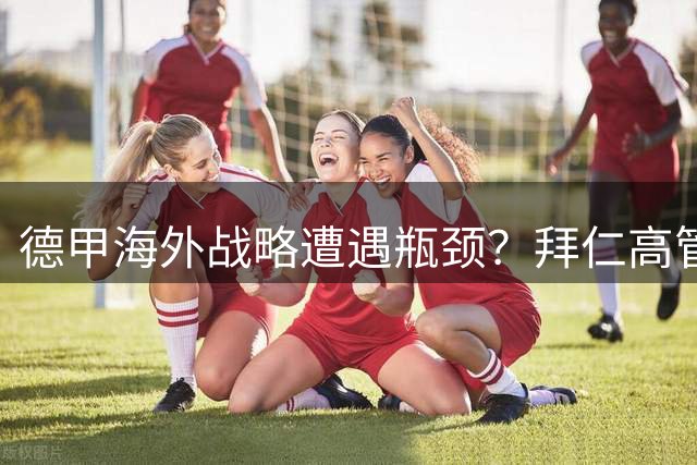 德甲海外战略遭遇瓶颈？拜仁高管疾呼联赛集体破局