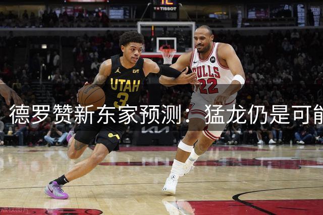 德罗赞新东家预测：猛龙仍是可能选项，掘金热火奇才更热门