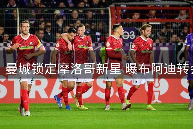 曼城锁定摩洛哥新星 曝布阿迪转会谈判进入关键阶段