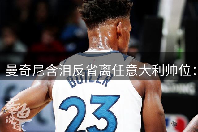 曼奇尼含泪反省离任意大利帅位：错付的选择如同痛失挚爱