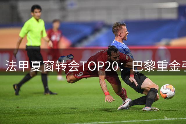 法甲夏窗转会TOP20：巴黎重金引援包揽前三