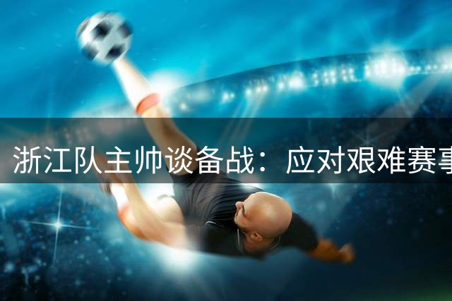 浙江队主帅谈备战：应对艰难赛事，卡多索因伤缺阵两周