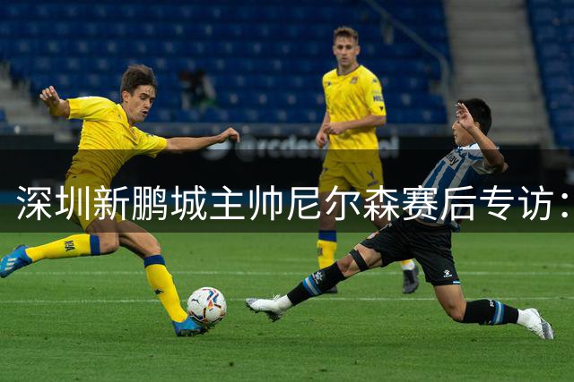 深圳新鹏城主帅尼尔森赛后专访：解析胜利关键 回应外援伤情与处罚权之争