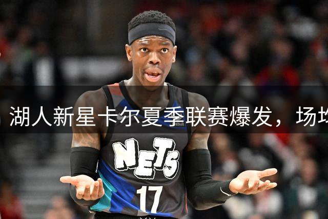 湖人新星卡尔夏季联赛爆发，场均18分成选秀逆袭黑马