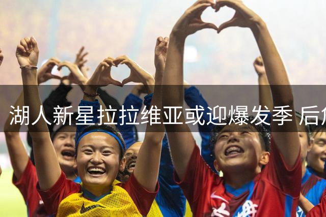 湖人新星拉拉维亚或迎爆发季 后詹姆斯时代扛起锋线大旗