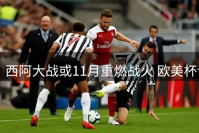 西阿大战或11月重燃战火 欧美杯谈判进入关键阶段