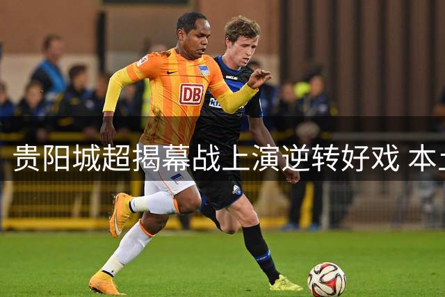 贵阳城超揭幕战上演逆转好戏 本土咖啡队4:2力克重庆劲旅