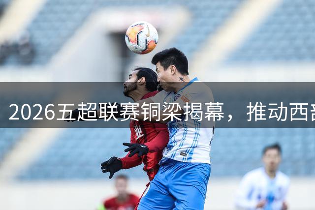 2026五超联赛铜梁揭幕，推动西部足球发展