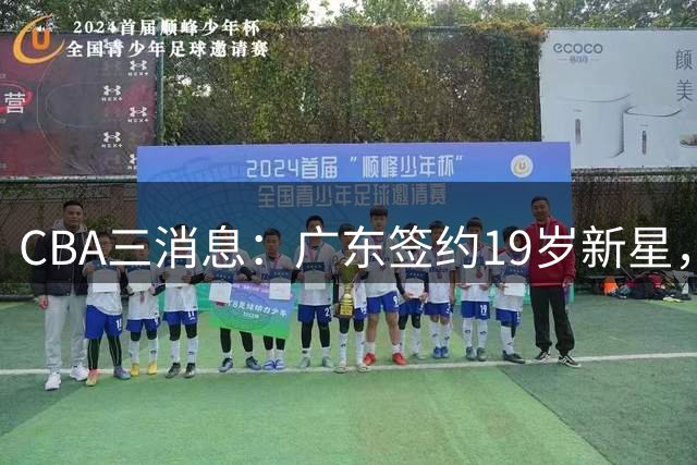 CBA三消息：广东签约19岁新星，胡明轩左右为难，朱芳雨离队原因出炉
